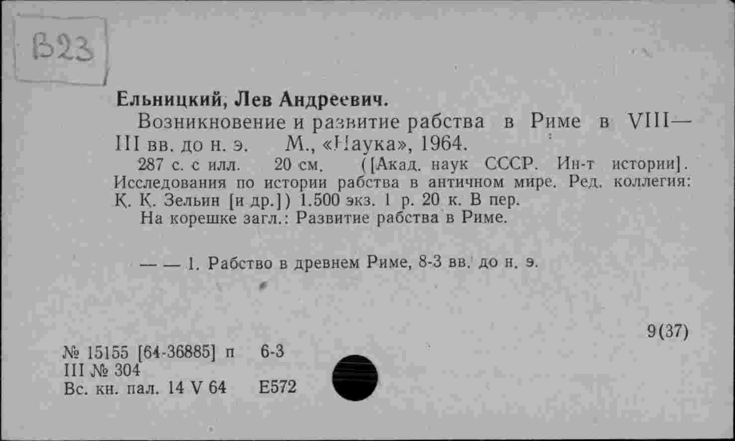 ﻿ыа
Ельницкий, Лев Андреевич.
Возникновение и развитие рабства в Риме в VIII— III вв. до н. э. М„ «Лаука», 1964.
287 с. с илл. 20 см. ( [Акад, наук СССР. Ин-т истории]. Исследования по истории рабства в античном мире. Ред. коллегия: К. К. Зельин [и др.]) 1.500 экз. 1 р. 20 к. В пер.
На корешке загл.: Развитие рабства в Риме.
---1. Рабство в древнем Риме, 8-3 вв. до н. э.
№ 15155 [64-36885] п 6-3
III №304
Вс. кн. пал. 14 V 64	Е572
9(37)